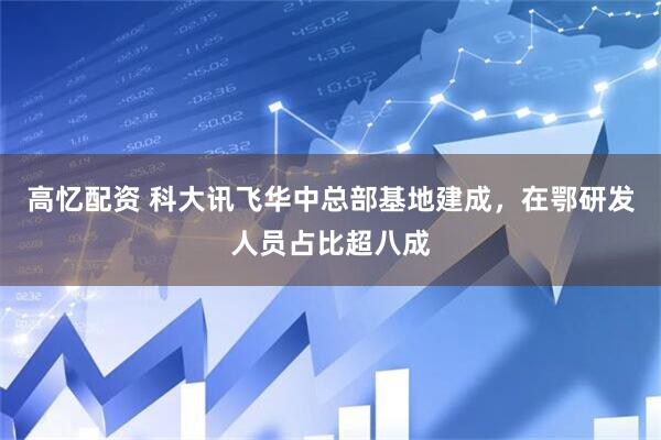 高忆配资 科大讯飞华中总部基地建成，在鄂研发人员占比超八成