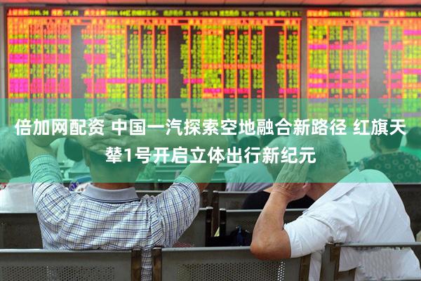 倍加网配资 中国一汽探索空地融合新路径 红旗天辇1号开启立体出行新纪元