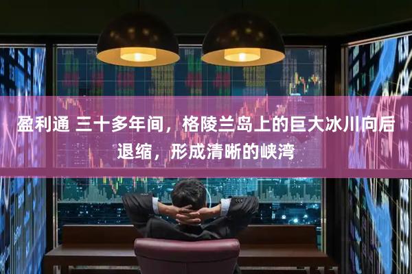 盈利通 三十多年间，格陵兰岛上的巨大冰川向后退缩，形成清晰的峡湾