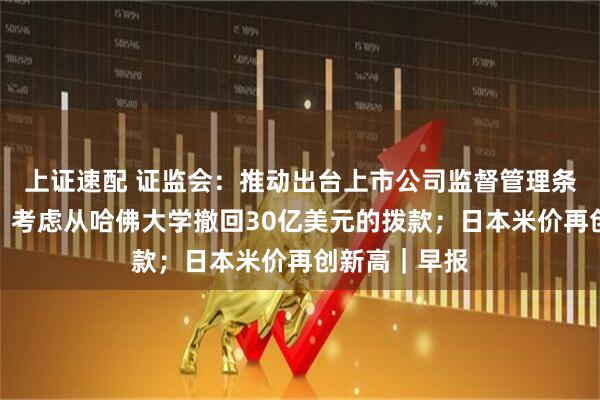 上证速配 证监会：推动出台上市公司监督管理条例；特朗普：考虑从哈佛大学撤回30亿美元的拨款；日本米价再创新高｜早报