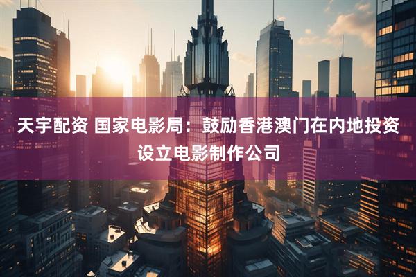 天宇配资 国家电影局：鼓励香港澳门在内地投资设立电影制作公司