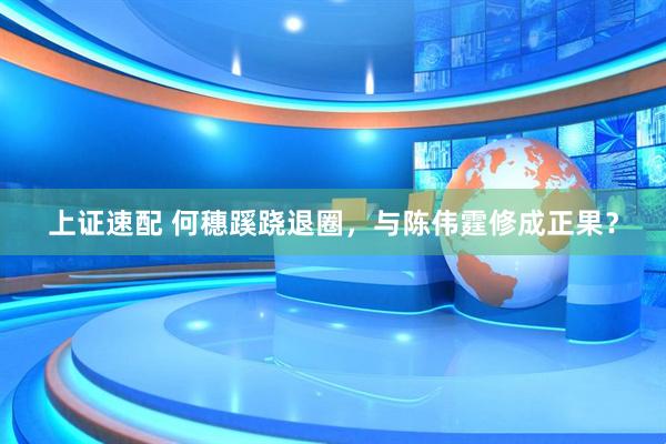 上证速配 何穗蹊跷退圈，与陈伟霆修成正果？