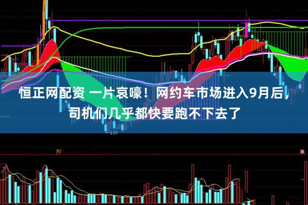 恒正网配资 一片哀嚎！网约车市场进入9月后，司机们几乎都快要跑不下去了