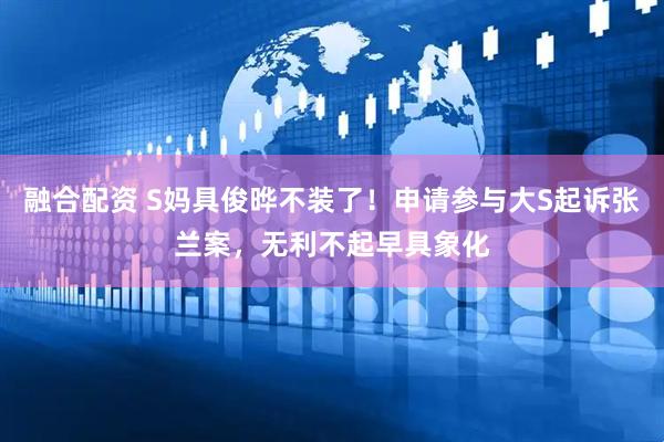 融合配资 S妈具俊晔不装了！申请参与大S起诉张兰案，无利不起早具象化