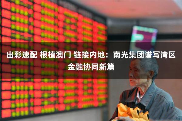 出彩速配 根植澳门 链接内地：南光集团谱写湾区金融协同新篇