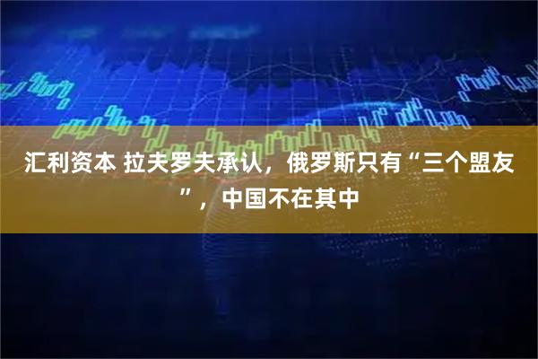 汇利资本 拉夫罗夫承认，俄罗斯只有“三个盟友”，中国不在其中
