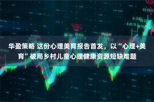 华盈策略 这份心理美育报告首发，以“心理+美育”破局乡村儿童心理健康资源短缺难题