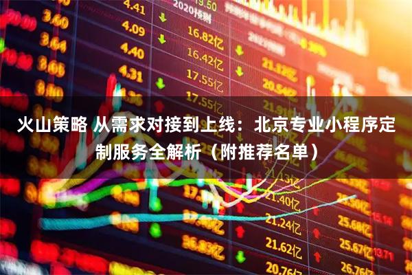 火山策略 从需求对接到上线：北京专业小程序定制服务全解析（附推荐名单）