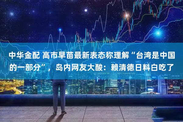 中华金配 高市早苗最新表态称理解“台湾是中国的一部分”，岛内网友大酸：赖清德日料白吃了