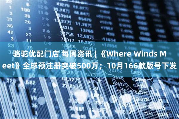 骆驼优配门店 每周资讯 | 《Where Winds Meet》全球预注册突破500万；10月166款版号下发