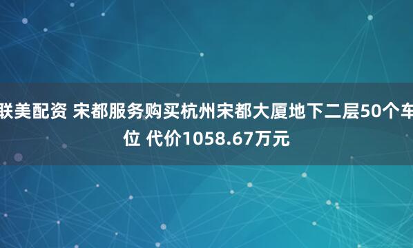 联美配资 宋都服务购买杭州宋都大厦地下二层50个车位 代价1058.67万元