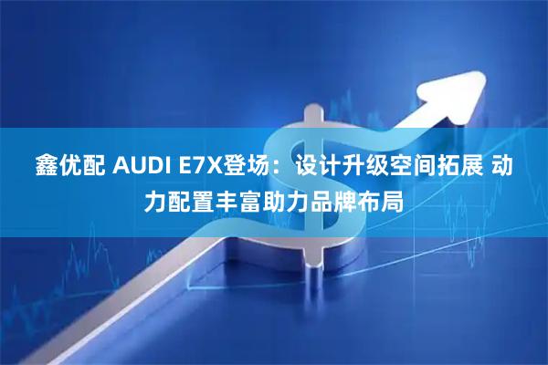 鑫优配 AUDI E7X登场：设计升级空间拓展 动力配置丰富助力品牌布局