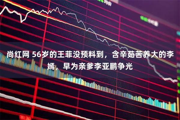 尚红网 56岁的王菲没预料到，含辛茹苦养大的李嫣，早为亲爹李亚鹏争光