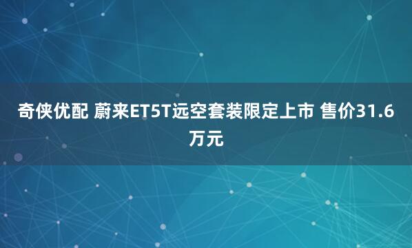 奇侠优配 蔚来ET5T远空套装限定上市 售价31.6万元