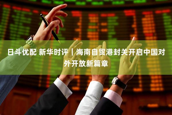 日斗优配 新华时评｜海南自贸港封关开启中国对外开放新篇章