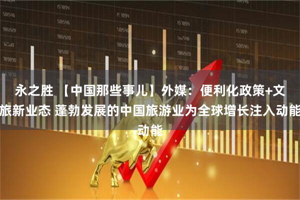 永之胜 【中国那些事儿】外媒：便利化政策+文旅新业态 蓬勃发展的中国旅游业为全球增长注入动能
