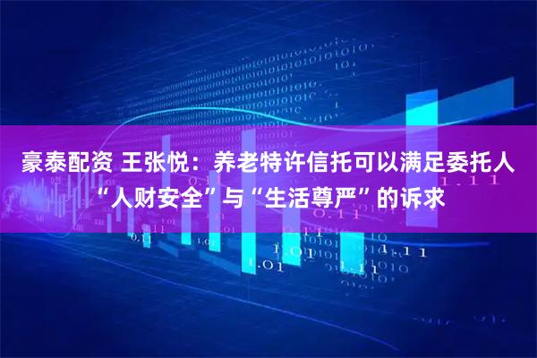 豪泰配资 王张悦：养老特许信托可以满足委托人“人财安全”与“生活尊严”的诉求