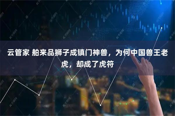 云管家 舶来品狮子成镇门神兽，为何中国兽王老虎，却成了虎符