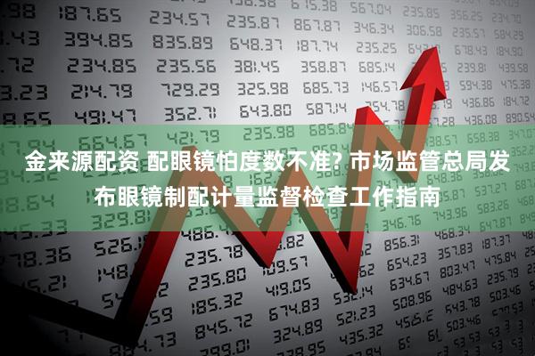金来源配资 配眼镜怕度数不准? 市场监管总局发布眼镜制配计量监督检查工作指南