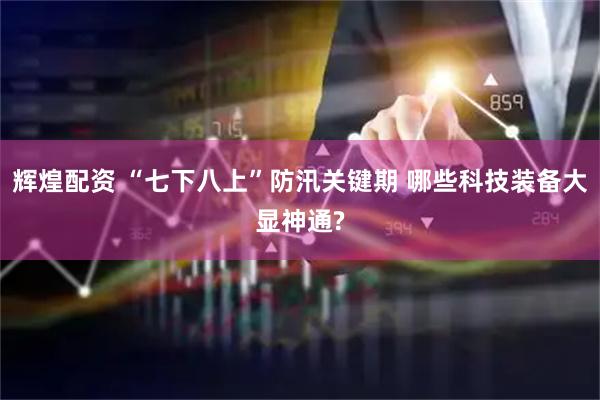 辉煌配资 “七下八上”防汛关键期 哪些科技装备大显神通?